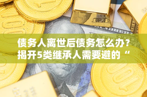 武汉债务人离世后债务怎么办？揭开5类继承人需要避的“坑”
