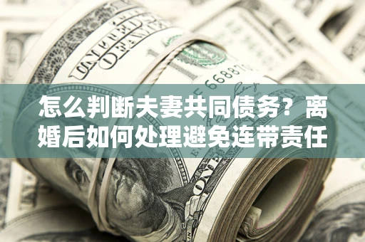 武汉怎么判断夫妻共同债务？离婚后如何处理避免连带责任？